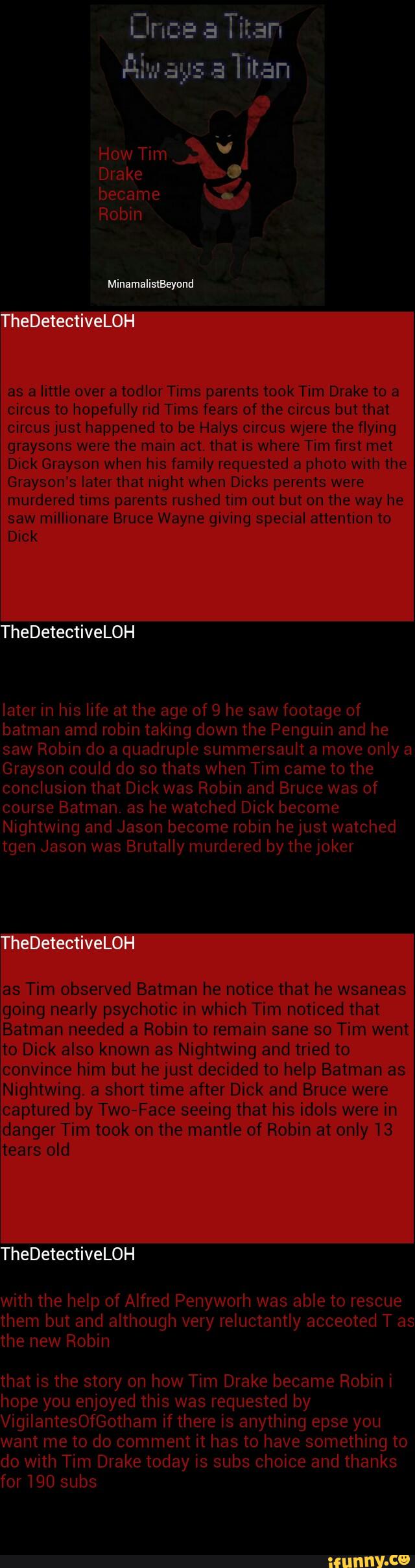 as a little over a todlor Tims parents took Tim Drake to a
circus to hopefully rid Tims fears of the circus but that
circus just happened to be Halys Circus were the flying
graysons were the main act. that is where Tim first met
Dick Grayson when his family requested a photo with the
Grayson’s later that night when Dicks perents were
murdered tims parents rushed tim out but on the way he
saw millionare Bruce Wayne giving special attention to
Dick