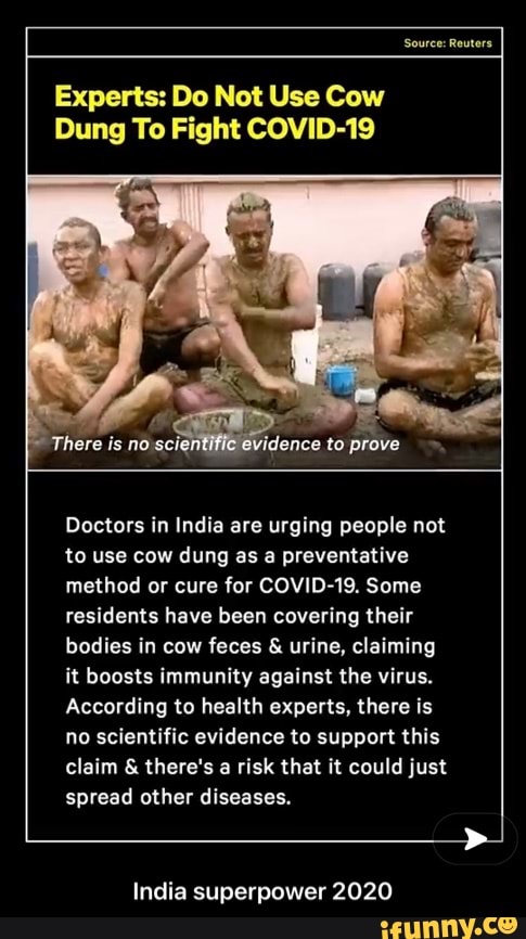 Source: Reuters
Experts: Do Not Use Cow
Dung To Fight COVID-19
Doctors in India are urging people not to use cow dung as a preventative method or cure for COVID-19. Some residents have been covering their bodies in cow feces & urine, claiming it boosts immunity against the virus.
According to health experts, there is no scientific evidence to support this claim & there's a risk that it could just spread other diseases.
India superpower 2020 - India superpower 2020