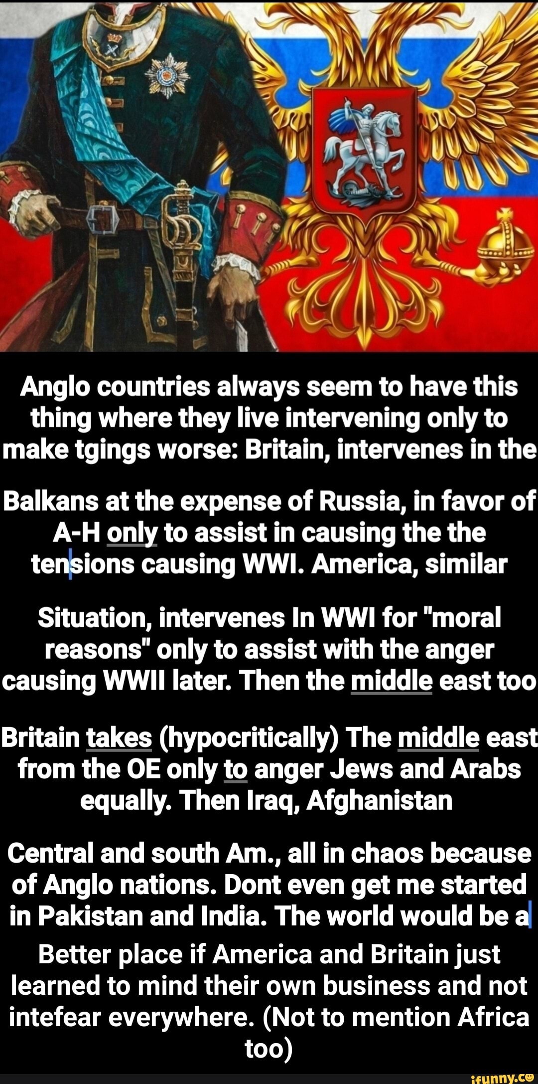 Anglo countries always seem to have this
thing where they live intervening only to
make tgings worse: Britain, intervenes in the
Balkans at the expense of Russia, in favor of
A-H only to assist in causing the the
tensions causing WWI. America, similar
Situation, intervenes In WWI for "moral
reasons' only to assist with the anger
causing WWII later. Then the middle east too
Britain takes (hypocritically) The middle east
from the OE only to anger Jews and Arabs
equally. Then Iraq, Afghanistan
Central and south Am., all in chaos because
of Anglo nations. Dont even get me started
in Pakistan and India. The world would be a
Better place if America and Britain just
learned to mind their own business and not
intefear everywhere. (Not to mention Africa
too) - Better place if America and Britain just learned to mind their own business and not intefear everywhere. (Not to mention Africa too)