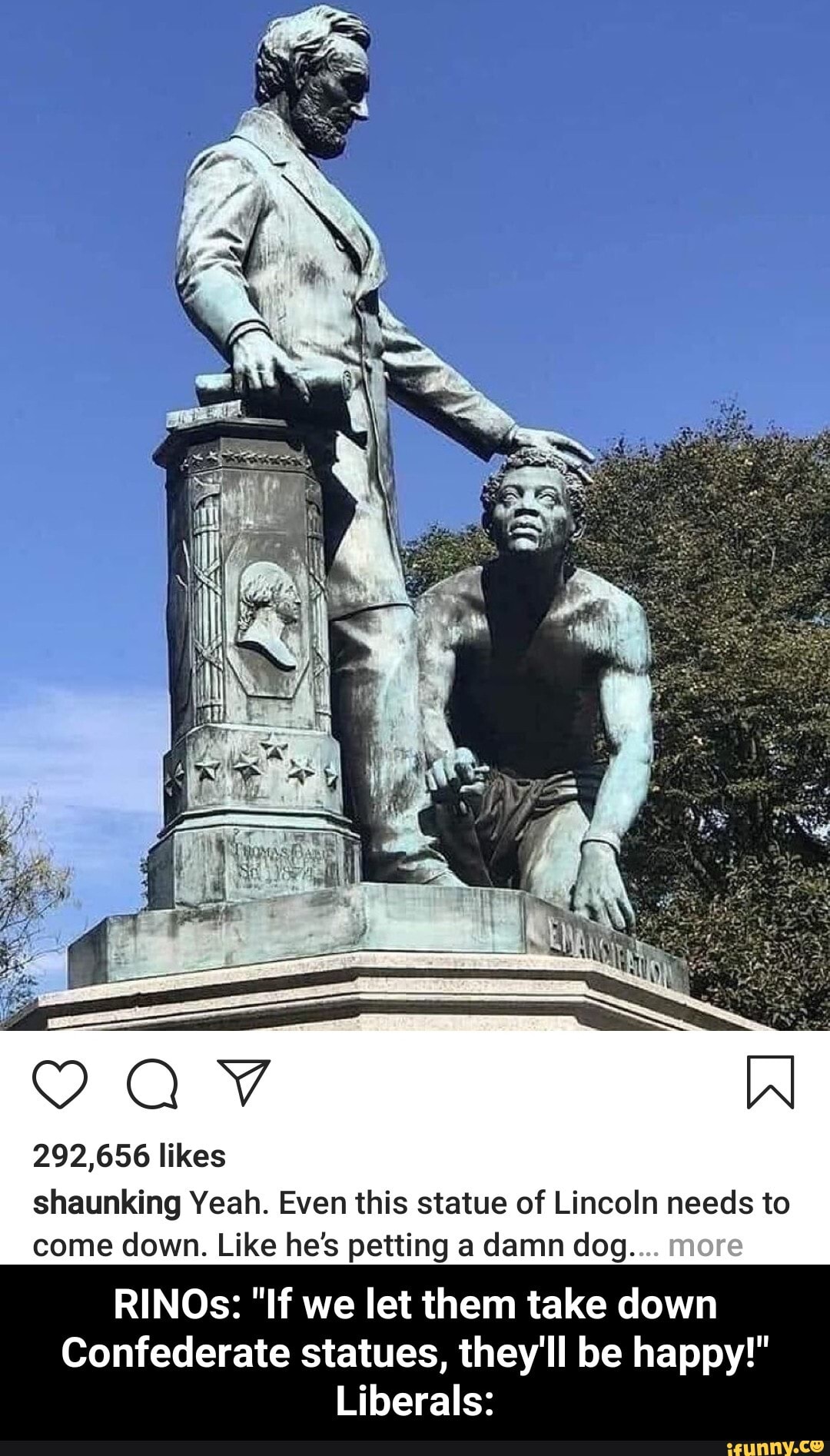 292,656 likes
shaunking Yeah. Even this statue of Lincoln needs to
come down. Like he's petting a damn dog....
RINOs: "If we let them take down
Confederate statues, they'll be happy!"
Liberals: - RINOs: "If we let them take down Confederate statues, they'll be happy!" Liberals: