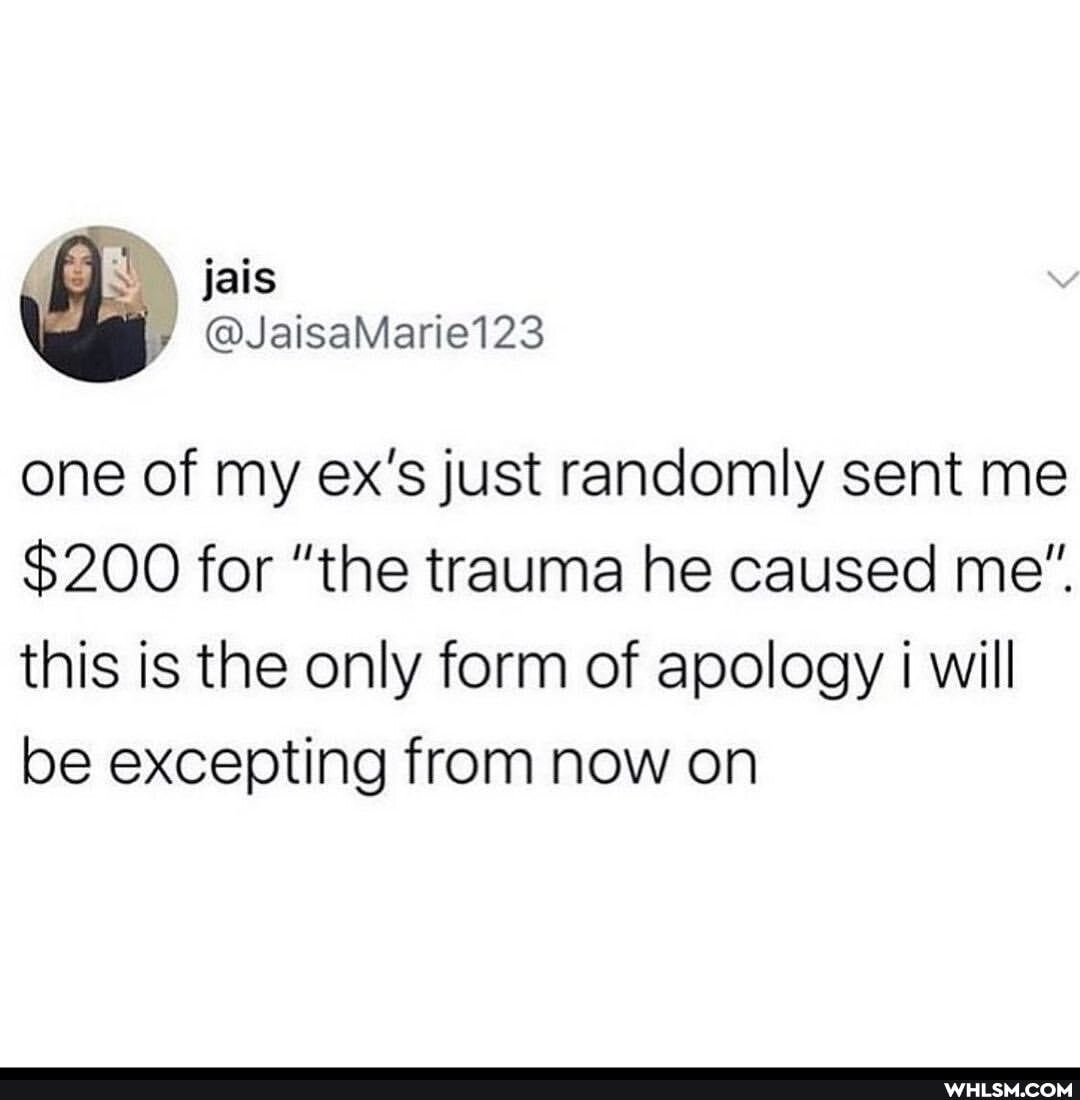 @JaisaMarie123
one of my ex's just randomly sent me
$200 for "the trauma he caused me".
this is the only form of apology will be excepting from now on