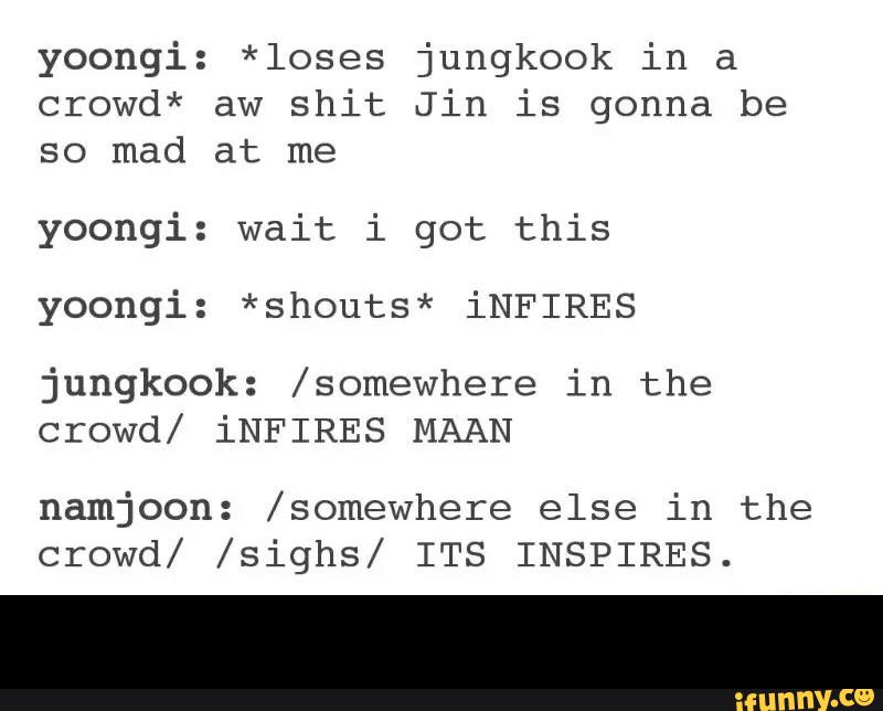yoongi: *loses jungkook in a
crowd* aw shit Jin is gonna be
so mad at me
yoongi: wait i got this
yoongi: *shouts* iNFIRES
jungkook: /somewhere in the
crowd/ iNFIRES MAAN
namjoon: /somewhere else in the
crowd/ /sighs/ ITS INSPIRES. -