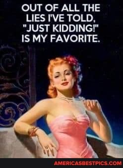 OUT OF ALL THE LIES I'VE TOLD,
"JUST KIDDING!"
IS MY FAVORITE.