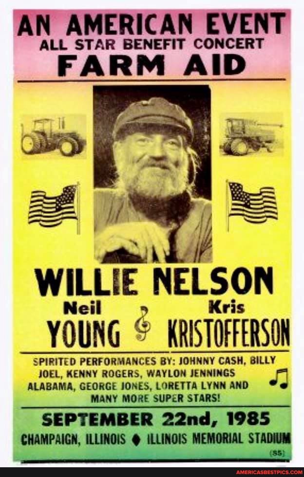 R BENEFIT C
AN AMERICAN EVENT
"FAI AID.
Li
WILLIE NELSON YOUNG (RISTOFERSO
SPIRITED PERFORMANCES BY: JOHNNY CASH, BILLY BILLY JOEL, KENNY ROGERS, WAYLON JENNIN(
GS ALABAMA, GEORGE JONES, LORETTA AND NY MORE SUPER STARS!
SEPTEMBER 22nd, 1985
CHAMPAIGH, ILLINOIS @ ILLINOIS MEMORIAL STADIUM