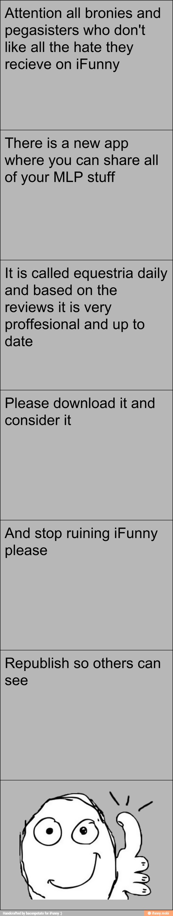 Attention all bronies and
pegasisters who don't
like all the hate they
There is a new app
where you can share all
of your MLP stuff
It is called equestria daily
and based on the
reviews it is very
proffesional and up to
date