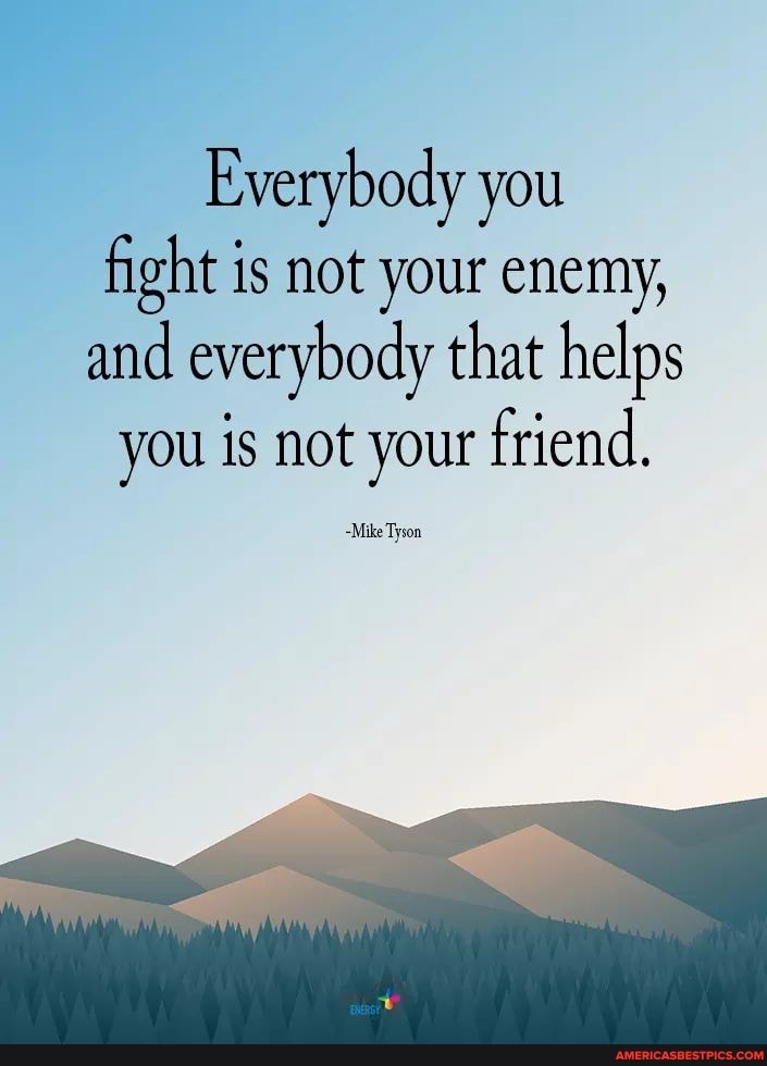 Everybody you fight is not your enemy, and everybody that helps
you is not your friend.