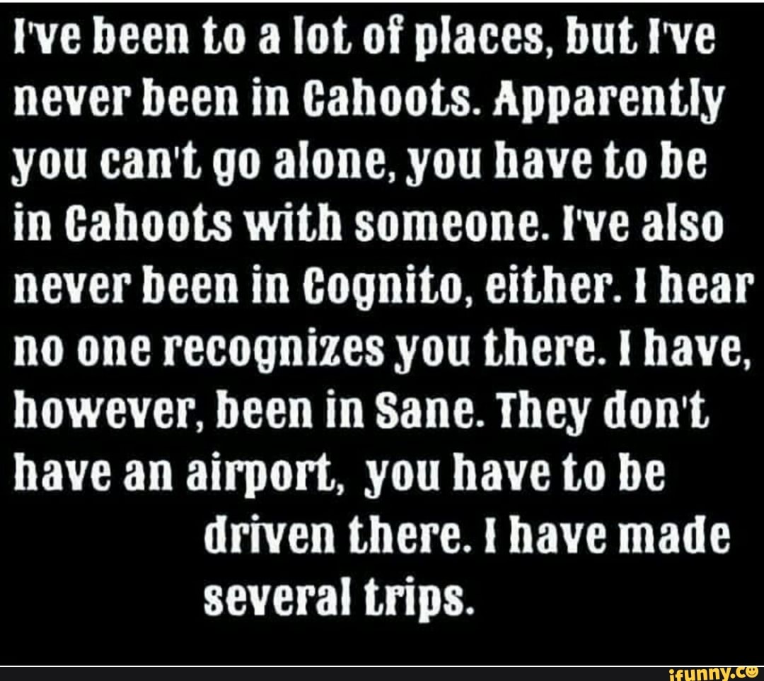 I've been to a lot of places, but I've
never been in Cahoots. Apparently
you can't go alone, you have to be
in Cahoots with someone. I've also
never been in Cognito, either. I hear
no one recognizes you there. I have,
however, been in Sane. They don't
have an airport, you have to be
driven there. I have made
several trips.