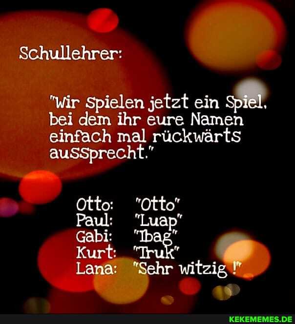 Schullehrer:
"wir Spielen jetzt ein Spiel, bei dem ihr eure Namen einfach mal rückwärts
aussprecht."
Otto: "Otto
Paul: "Luap"
Gabi: "Ibag"
Kurt: "Truk
Lana: "Sehr witzig
