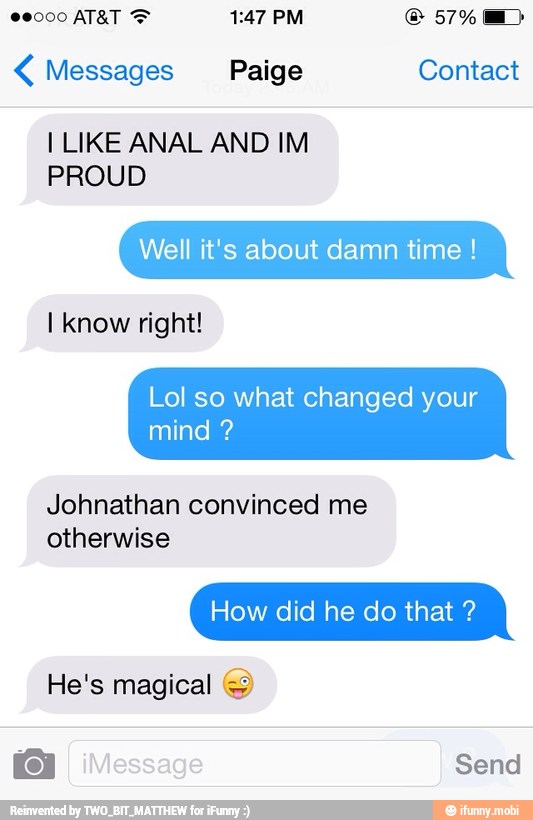Messages Paige Contact
I LIKE ANAL AND IM
PROUD
Well it's about damn time Lol so what changed your
Johnathan convinced me
otherwise
How did he do that He's magical