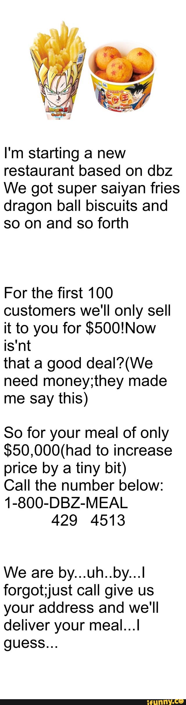 I'm starting a new
restaurant based on dbz
We got super saiyan fries
dragon ball biscuits and
so on and so forth
For the first 100
customers we'll only sell
it to you for $500!Now
is'nt
that a good deal?(We