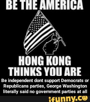 BE IHE AMERIGA
HONG KONG THINKS YOU ARE
Be independent dont support Democrats or
Republicans parties, George Washington literally said no government parties at all - Be independent dont support Democrats or Republicans parties, George Washington literally said no government parties at all