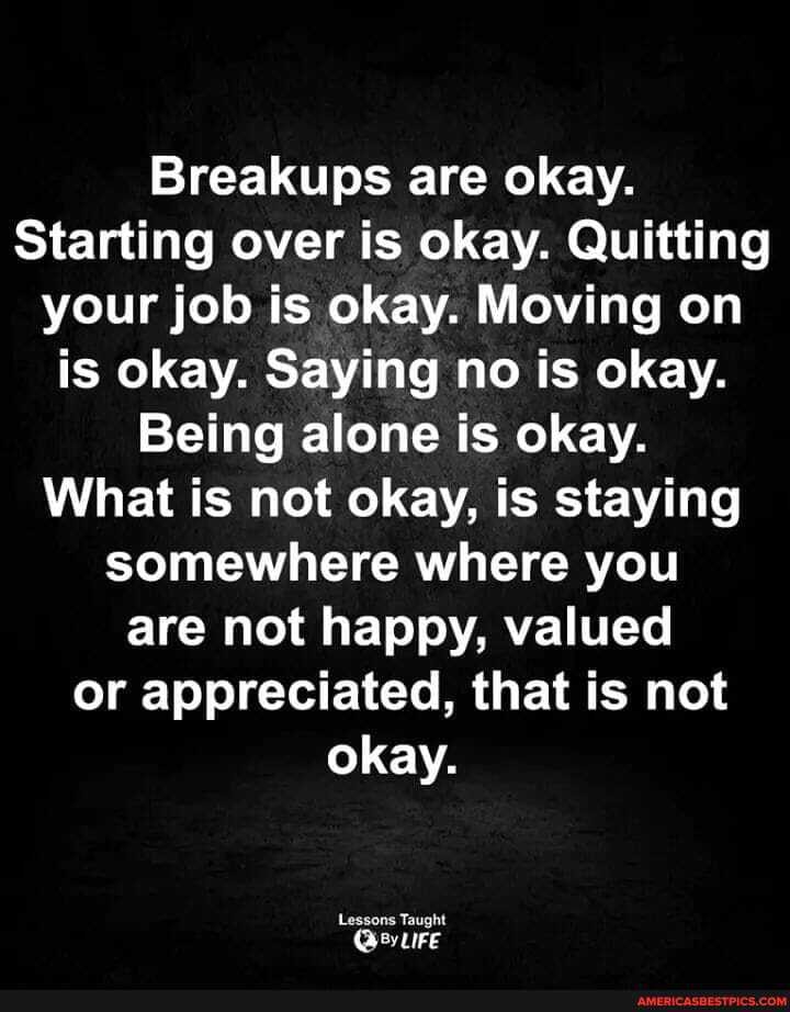 Breakups are okay.
Starting over is okay. Quitting your job is okay. Moving on is okay. Saying no is okay.
Being alone is okay.
What is not okay, is staying somewhere where you are not happy, valued or appreciated, that is not okay.
Lessons Taught
