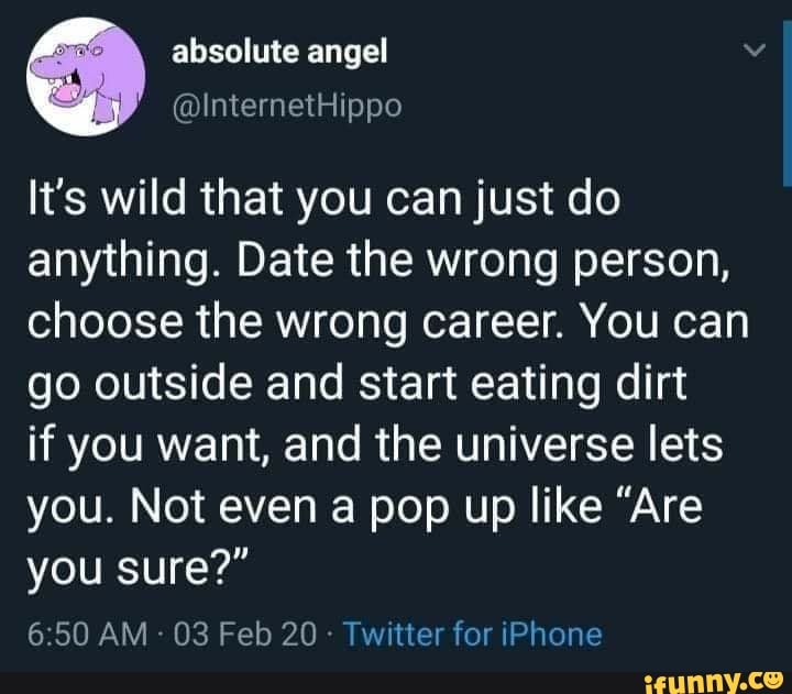 It's wild that you can just do
anything. Date the wrong person,
choose the wrong career. You can
go outside and start eating dirt
if you want, and the universe lets
you. Not even a pop up like "Are
you sure?"
Twitter for iPhone