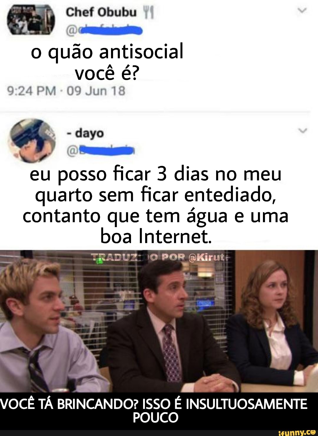 Chef Obubu
o quão aníl você é?
9.24 PM 09 Jun 18
dayo eu posso ficar 3 dias no meu quarto sem ficar entediado, contanto que tem água e uma boa Internet.
TRADUZ: POR AKirut:
VOCÊ TÁ BRINCANDO? ISSO É INSULTUOSAMENTE POUCO