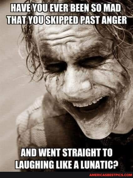 HAVE EVER BEEN MAD)
THAT PED PAST ANGER
AND WENT STRAIGHT TO LAUGHING LIKE A LUNATIC?