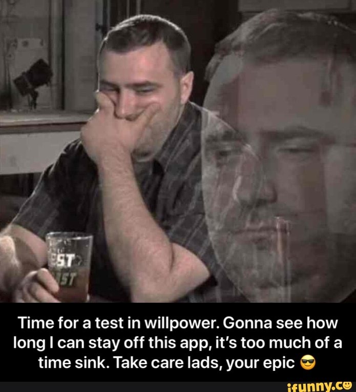 Time for a test in willpower. Gonna see how
long I can stay off this app, it's too much of a
time sink. Take care lads, your epic © - Time for a test in willpower. Gonna see how long I can stay off this app, it’s too much of a time sink. Take care lads, your epic 😎