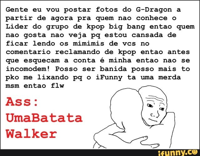 Gente eu vou postar fotos do G-Dragon a
partir de agora pra quem nao conhece o
Lider do grupo de kpop big bang entao quem
nao gosta nao veja pq estou cansada de
ficar lendo os mimimis de vcs no
comentario reclamando de kpop entao antes
que esquecam a conta é minha entao nao se
incomodem! Posso ser banida posso mais to
pko me lixando pq o iFunny ta uma merda
Ass:
N
Walker