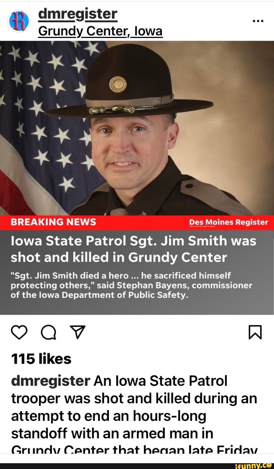 dmregister
Grundy Center, low
BREAKING NEWS Des Moines Register
lowa State Patrol Sgt. Jim Smith was shot and killed in Grundy Center
"Sgt. Jim Smith died a hero he sacrificed himself protecting others," said Stephan Bayens, commissioner of the lowa Department of Public Safety.
Al
AV
115 likes dmregister An lowa State Patrol
trooper was shot and killed during an attempt to end an hours-long
standoff with an armed man in
Griindv Center that heaan late Fridav