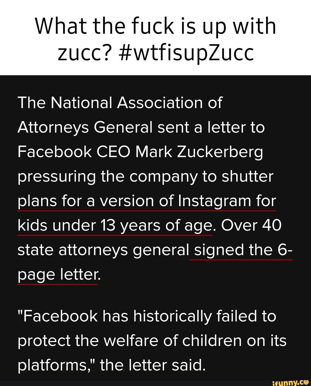 What the fuck is up with
ZUCC?
The National Association of
Attorneys General sent a letter to
Facebook CEO Mark Zuckerberg pressuring the company to shutter plans for a version of Instagram for kids under 13 years of age. Over 40 state attorneys general signed the 6- page letter.
"Facebook has historically failed to protect the welfare of children on its platforms," the letter said.