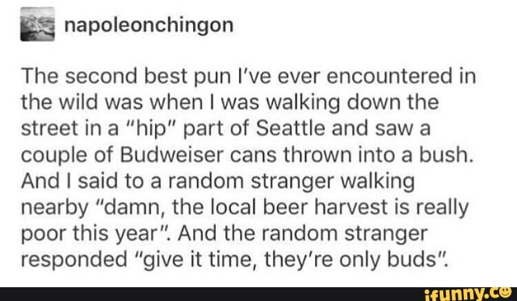 napoleonchingon
The second best pun I've ever encountered in
the wild was when I was walking down the
street in a “hip” part of Seattle and saw a
couple of Budweiser cans thrown into a bush.
And I said to a random stranger walking
nearby ”damn, the local beer harvest is really
poor this year". And the random stranger
responded "give it time, they're only buds".