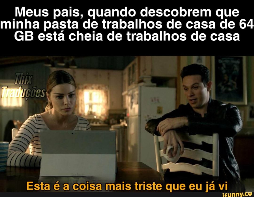 Meus pais, quando descobrem que minha pasta de trabalhos de casa de 64
GB está cheia de trabalhos de casa
SE
Esta é a coisa mais triste que eu já vi