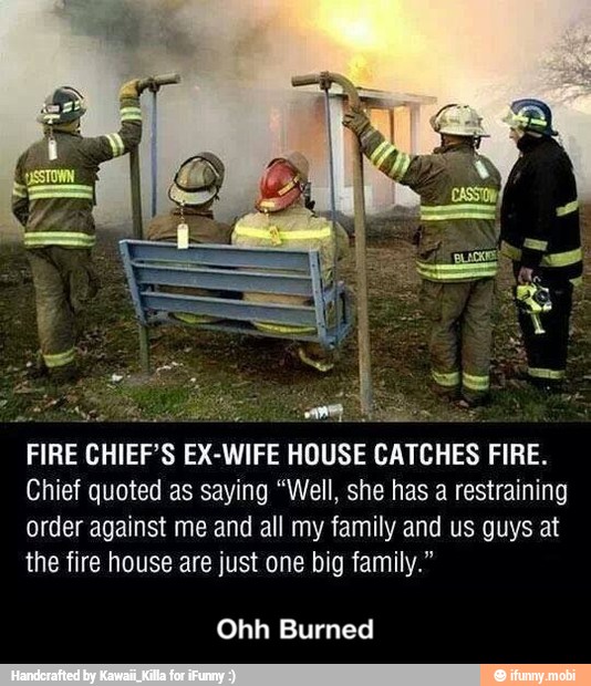 FIRE CHIEF'S EX-WIFE HOUSE CATCHES FIRE.
Chief quoted as saying "Well, she has a restraining
order against me and all my family and us guys at
the fire house are just one big family."
Ohh Burned - Ohh Burned