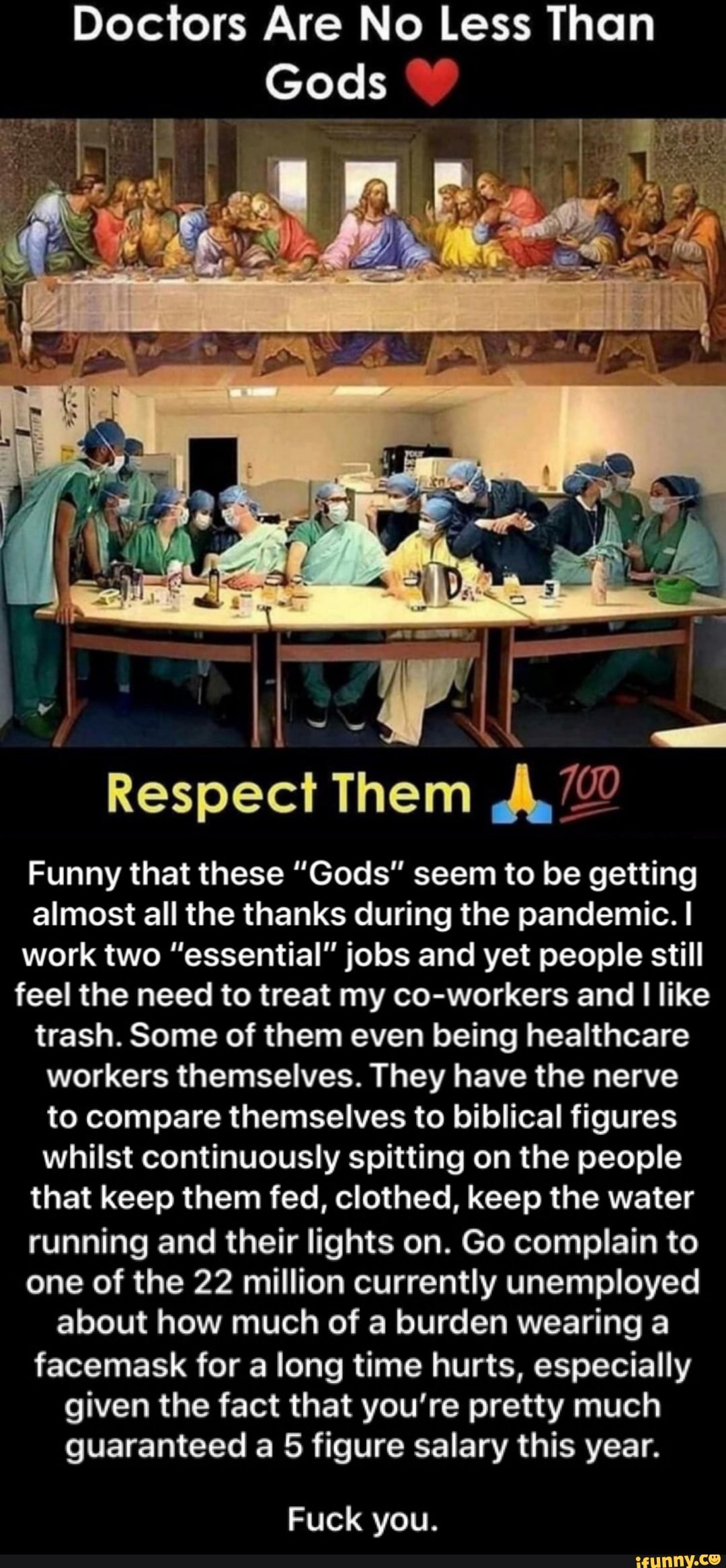 Doctors Are No Less Than
a Them AD
Funny that these "Gods" seem to be getting
almost all the thanks during the pandemic. I
work two "essential" jobs and yet people still
feel the need to treat my co-workers and
I
like
trash. Some of them even being healthcare
workers themselves. They have the nerve
to compare themselves to biblical figures
whilst continuously spitting on the people
that keep them fed, clothed, keep the water
running and their lights on. Go complain to
one of the 22 million currently unemployed
about how much of a burden wearing a
facemask for a long time hurts, especially
given the fact that you're pretty much
guaranteed a 5 figure salary this year.