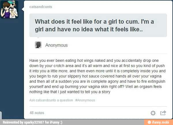 What does it feel like for a girl to cum. I'ma
girl and have no idea what it feels like..
Have you ever been eating hot wings naked and you accidentally drop one
down by your crotch area and It's all warm and nice at first so you kind of push
itinto you a little more, and then even more unti itis completely inside you and
you begin to rub your slippery hot sauce covered hands all over your vagina
and then all of a sudden you are in complete agony and have to fire extinguish
yourself and end up burning your vagina skin right off? Well an orgasm feels
nothing Ike that I Just wanted to tell you a story