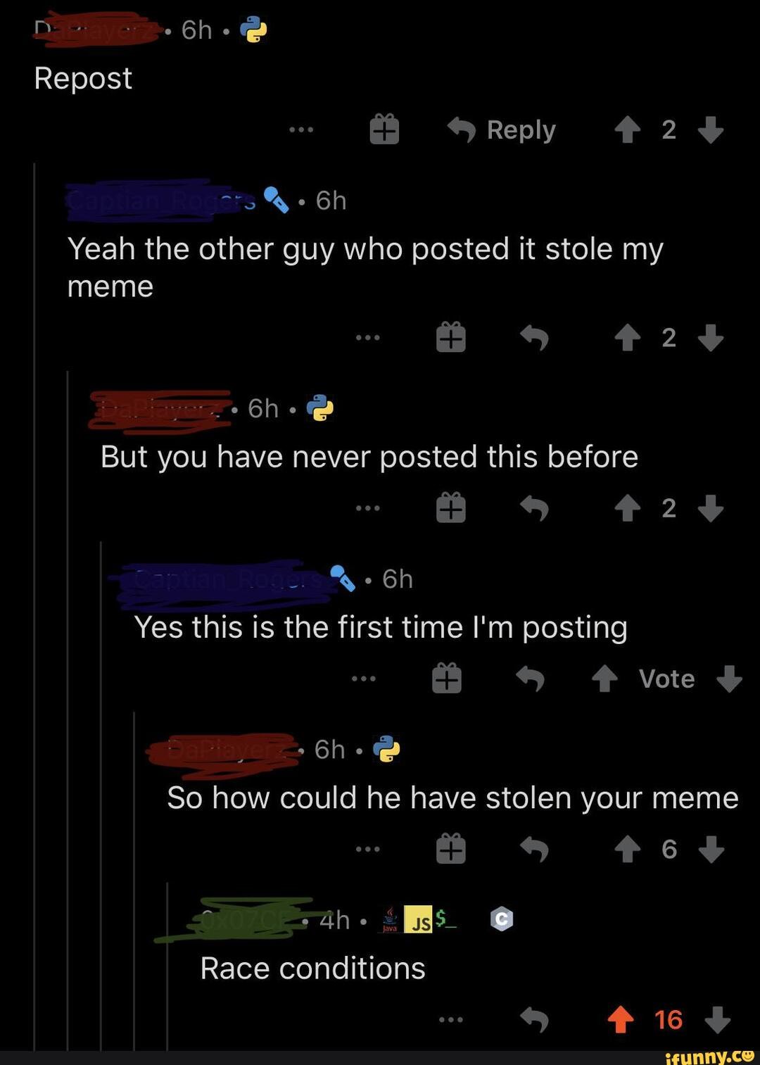 Repost
*Reply #24
Yeah the other guy who posted it stole my meme
But you have never posted this before
24
Yes this is the first time I'm posting
Vote
So how could he have stolen your meme
Race conditions