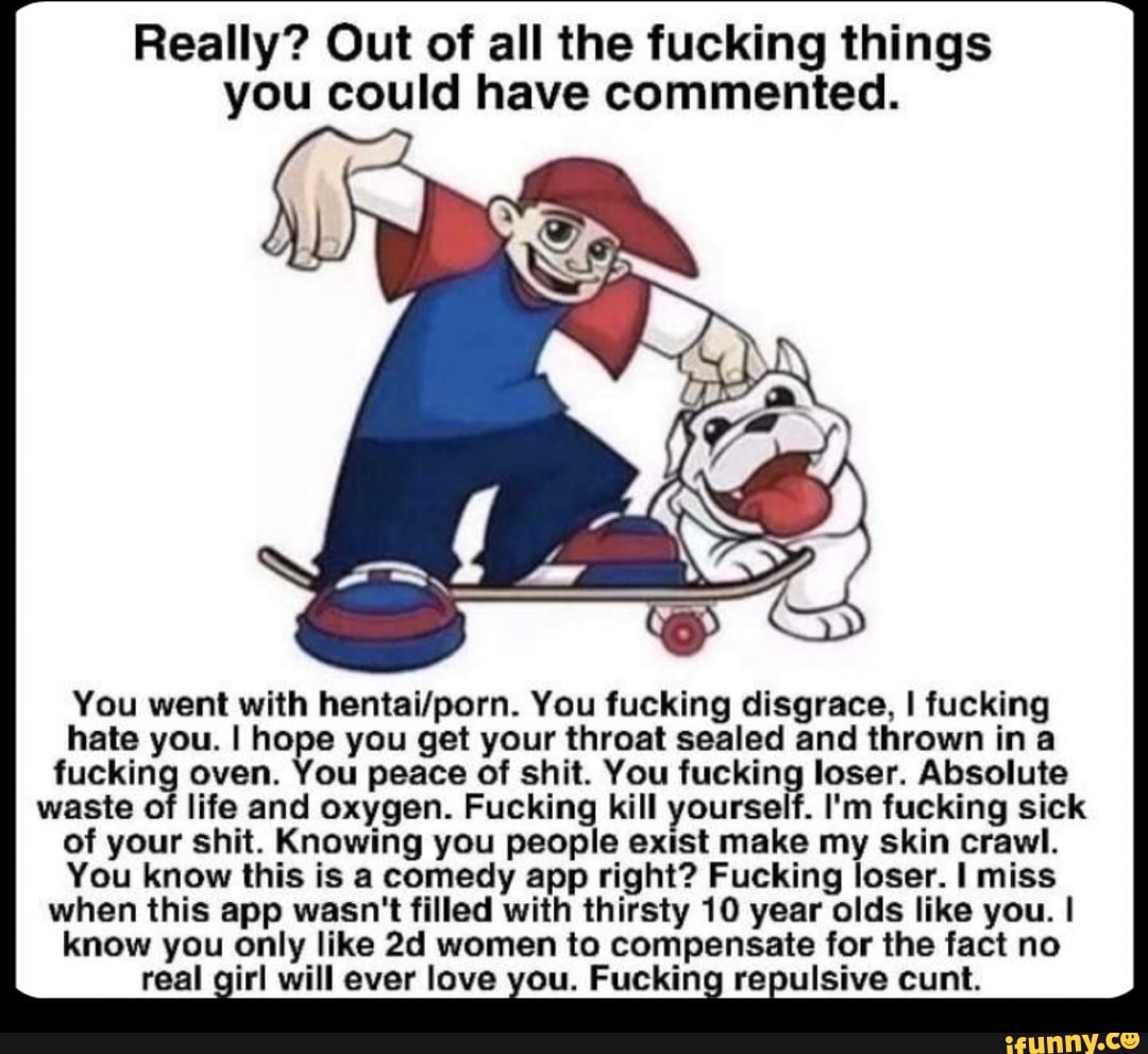 Really? Out of all the fucking things
you could have commented.
You went with hentai/porn. You tucking disgrace, I fucking
hate you. I hose you get your throat sealed and thrown in a
fuckin oven. ou peace of shit. You fuckin loser. Absolute
waste 0 life and oxygen. Fucking kill yourse f. I'm fucking sick
of your shit. Knowing you people exlst make my skin crawl.
You know this is a comedy app right? Fucking loser. I miss
when this app wasn't filled with thirsty 10 year olds like you. I
know you only like 2d women to compensate for the fact no
real irl will ever love ou. Fuckin re ulsive cunt.
