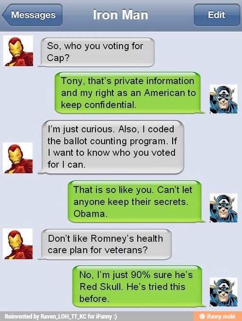 "so, who you voting for
4
Tony, that's private information
and my right as an American to
keep confidential.
I'm just curious. Also, I coded
the ballot counting program. If
I want to know who you voted
for I can.
That is so like you. Can't let
anyone keep their secrets.
Obama.
Don't like Romney's health
care plan for veterans?
Red Skull. He's tried this
before.
