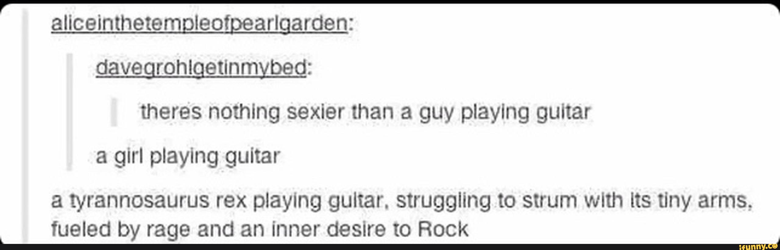 there's nothing sexier than a guy playing guitar
a girl playing guitar
a tyrannosaurus rex playing guitar. struggling to strum with Its Uny arms,
fueled by rage and an inner desire to Rock
