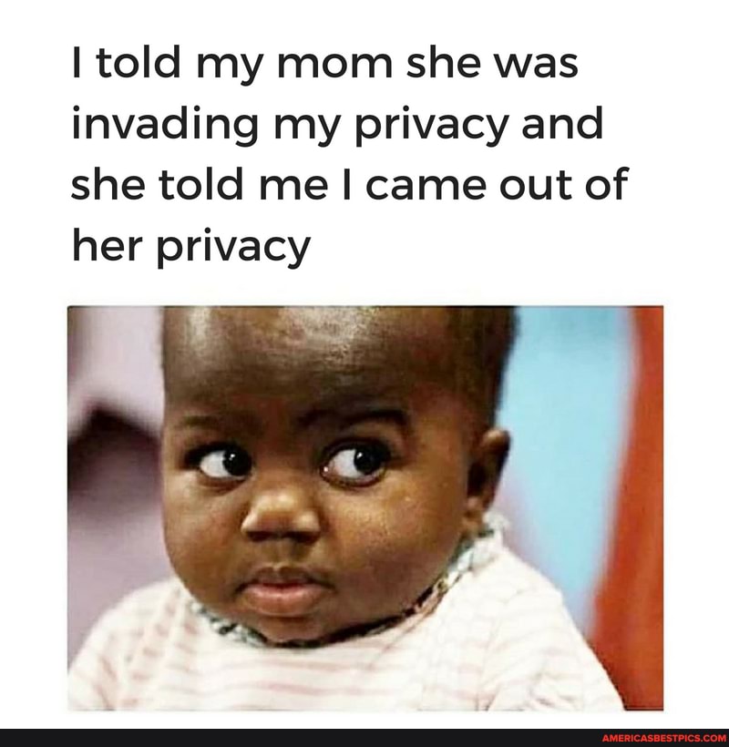 told my mom she was invading my privacy and she told me came out of her privacy