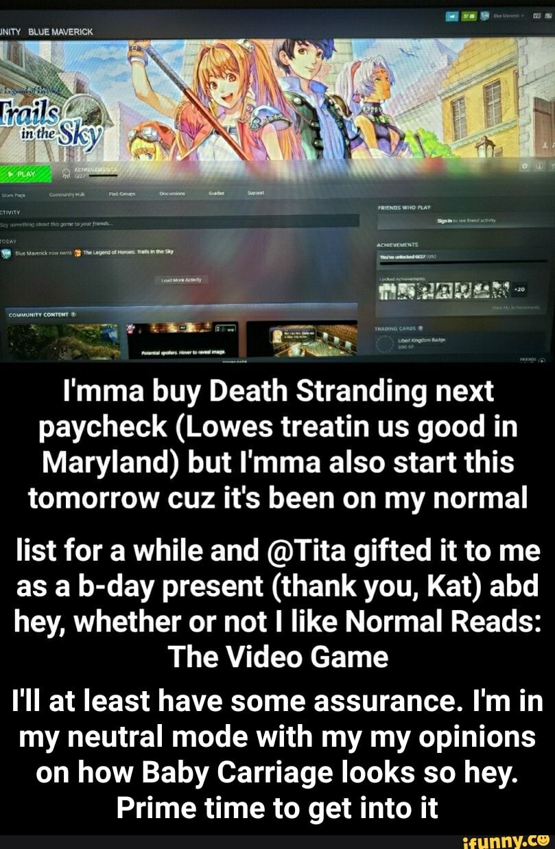 I'mma buy Death Stranding next
paycheck (Lowes treatin us good in
Maryland) but I'mma also start this
tomorrow cuz it's been on my normal
list for a while and @Tita gifted it to me
as a b-day present (thank you, Kat) abd
hey, whether or not I like Normal Reads:
The Video Game
I'll at least have some assurance. I'm in
my neutral mode with my my opinions
on how Baby Carriage looks so hey.
Prime time to get into it - I'll at least have some assurance. I'm in my neutral mode with my my opinions on how Baby Carriage looks so hey. Prime time to get into it