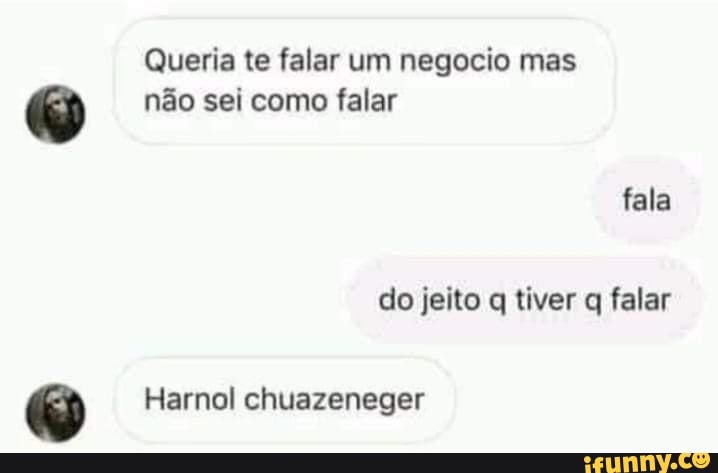 Queria te falar um negocio mas não sei como falar
fala do jeito q tiver q falar
Harnol chuazeneger