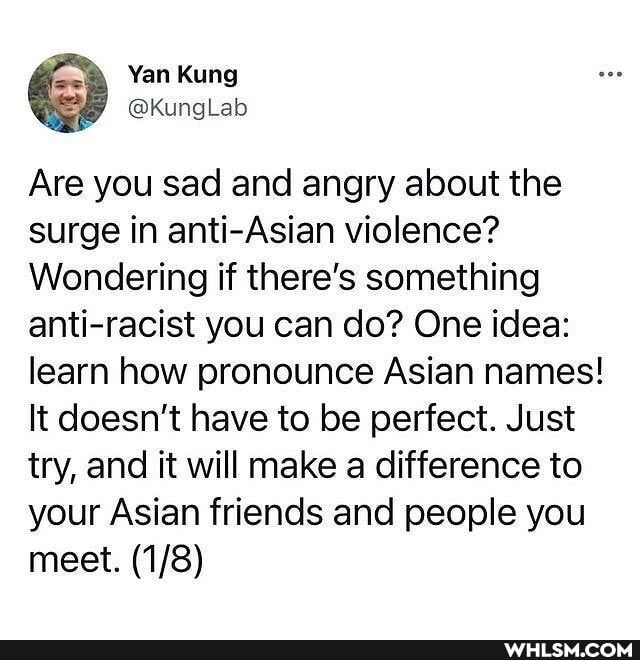 Yan Kung
Are you sad and angry about the surge in anti-Asian violence?
Wondering if there's something anti-racist you can do? One idea: learn how pronounce Asian names!
It doesn't have to be perfect. Just try, and it will make a difference to your Asian friends and people you meet.