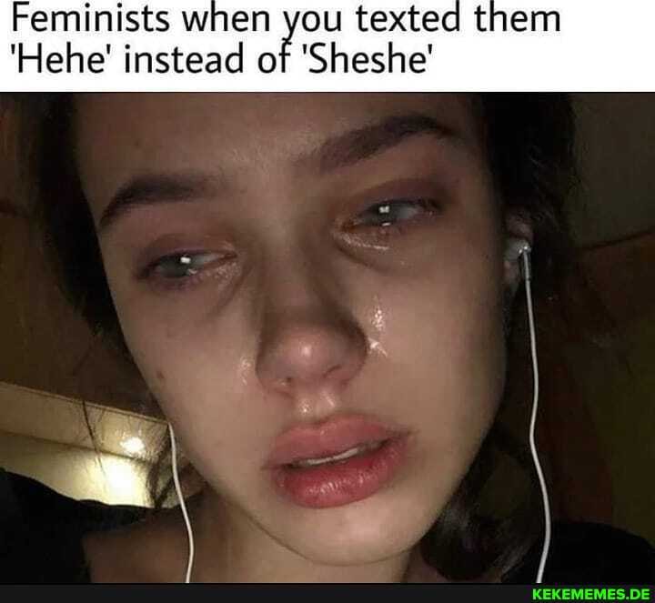 Feminists when you texted them
'Hehe' instead of 'Sheshe'