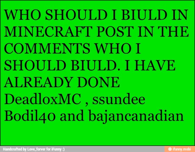 WHO SHOULD I BIULD IN
MINECRAFT POST IN THE
COMMENTS WHO I
SHOULD BIULD. I HAVE
ALREADY DONE
DeadloxMC ssundee
Bodil40 and bajancanadian