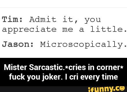 Tim: Admit it, you
appreciate me a
little.
Jason: Microscopically.
Mister Sarcastic.*cries in comer*
fuck you joker. I cri every time - Mister Sarcastic.*cries in corner* fuck you joker. I cri every time