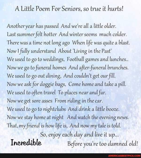 A Little Poem For Seniors, so true it hurts!
Another year has passed And we're all a little older.
Last summer felt hotter And winter seems much colder.
There was a time not long ago When life was quite a blast.
Now fully understand About 'Living in the Past'
We used to go to weddings, Football games and lunches.
Now we go to funeral homes And after-funeral brunches.
We used to go out dining, And couldn't get our fill.
Now we ask for doggie bags, Come home and take a pill.
We used to often travel To places near and far.
Now we get sore asses From riding in the car.
We used to go to nightclubs And drink a little booze.
Now we stay home at night And watch the evening news.
That, my friend is how life is, And now my tale is told.
So, enjoy each day and live it up...
Incredible Before you're too damned old!