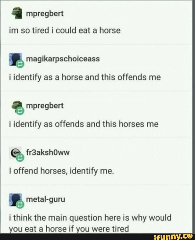 im so tired i could eat a horse
f magikarpschoiceass
i identify as a horse and this offends me
i identify as offends and this horses me
I offend horses, identify me.
i think the main question here is why would
ou eat a horse if you were tired