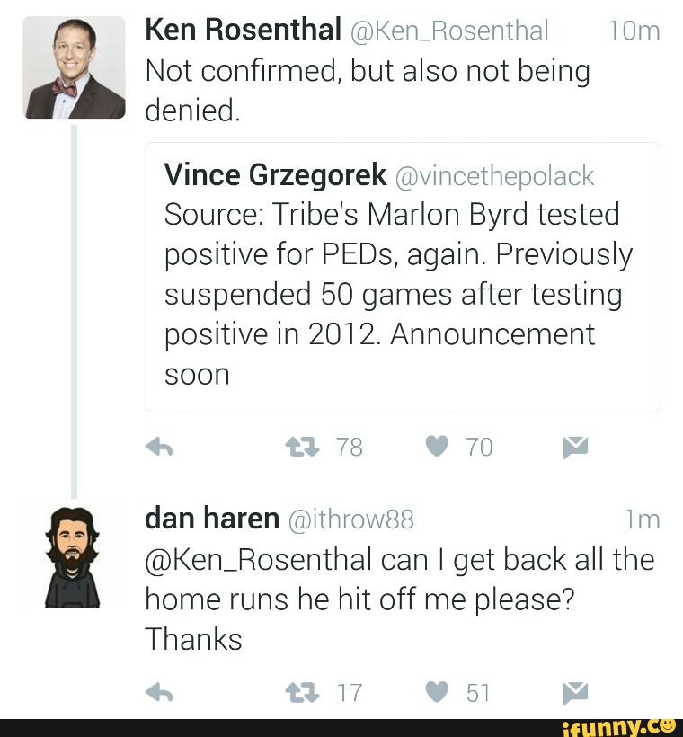 Ken Rosenthal @Kenfiosemthal Mm
& Not confirmed, but also not being
denied.
Vince Grzegorek ('gírwmcetr'wepolack
Source: Tribe's Marlon Byrd tested
positive for PEDs, again. Previously
suspended 50 games after testing
positive in 2012. Announcement
soon
'ª dan haren @wthrowSB 1m
@Ken_RosenthaI can I get back all the
home runs he hit off me please?
Thanks
