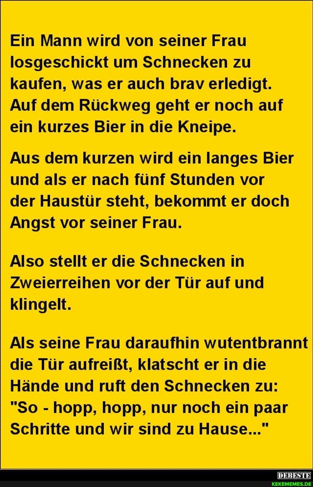 Ein Mann wird von seiner Frau losgeschickt um Schnecken zu kaufen, was er auch brav erledigt.
Auf dem Rückweg geht er noch auf ein kurzes Bier in die Kneipe.
Aus dem kurzen wird ein langes Bier und als er nach fünf Stunden vor der Haustür steht, bekommt er doch
Angst vor seiner Frau.
Also stellt er die Schnecken in
Zweierreihen vor der Tür auf und klingelt.
Als seine Frau daraufhin wutentbrannt die Tür aufreißt, klatscht er in die
Hände und ruft den Schnecken zu:
"So - hopp, hopp, nur noch ein paar
Schritte und wir sind zu Hause..."