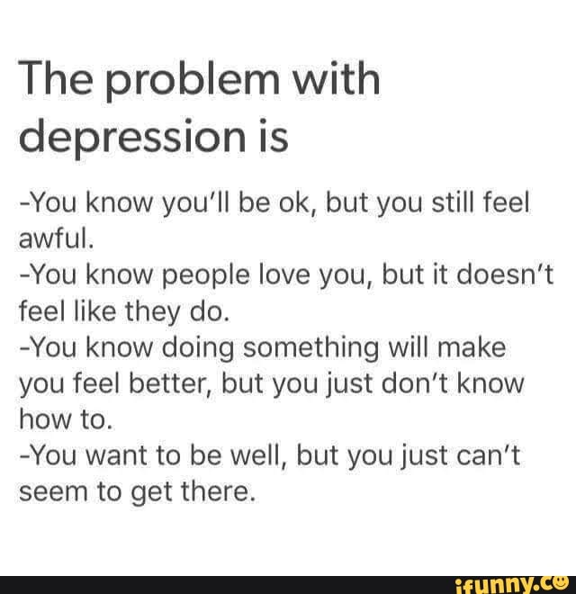 The problem with depression is -You know you'll be ok, but you still ...