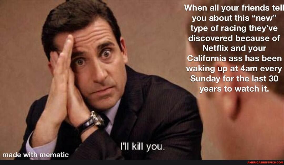 When all your friends tell you about this "new" type of racing they've
discovered because of
Netflix and your
California ass has been waking up at every
Sunday for the las 30
I Sunday for the last 30 years to watch it.
\ /
Kill you I