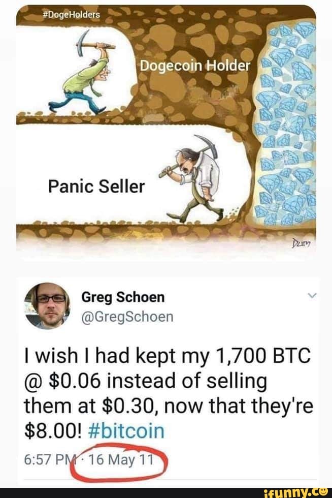 #DogeHolders
Panic Seller
Greg Schoen
@GregSchoen
I wish I had kept my 1,700 BTC
@ $0.06 instead of selling
them at $0.30, now that they're
$8.00! #bitcoin
16 May