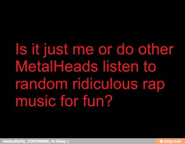 MetalHeads listen to
random ridiculous rap