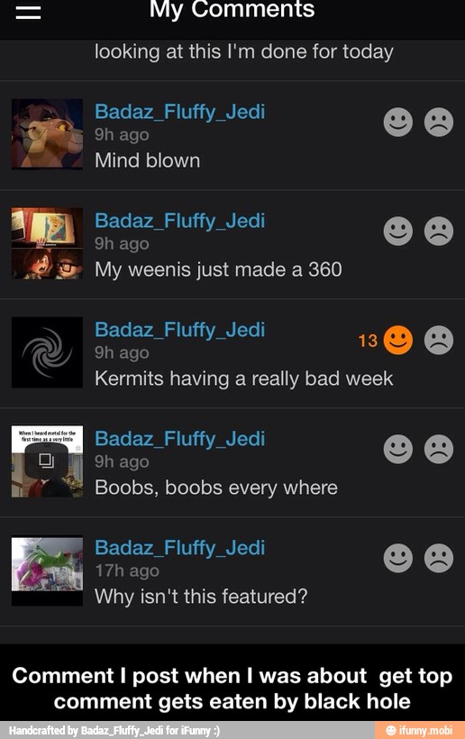 My Comments
looking at this I'm done for today
Badaz_Fluffy_Jedi
E
A
Mind blown
Badaz Fluffy Jedi ma
2 My weenis just made a 360
Badaz_Fluffy_Jedi
9h ago
Kermits having
a
really bad week
Badaz_Fluffy_Jedi
hf 9h ago
rr a Boobs, boobs every where
y
Why isn't this featured?
Comment I post when I was about get top
comment gets eaten by black hole - Comment I post when I was about get top comment gets eaten by black hole