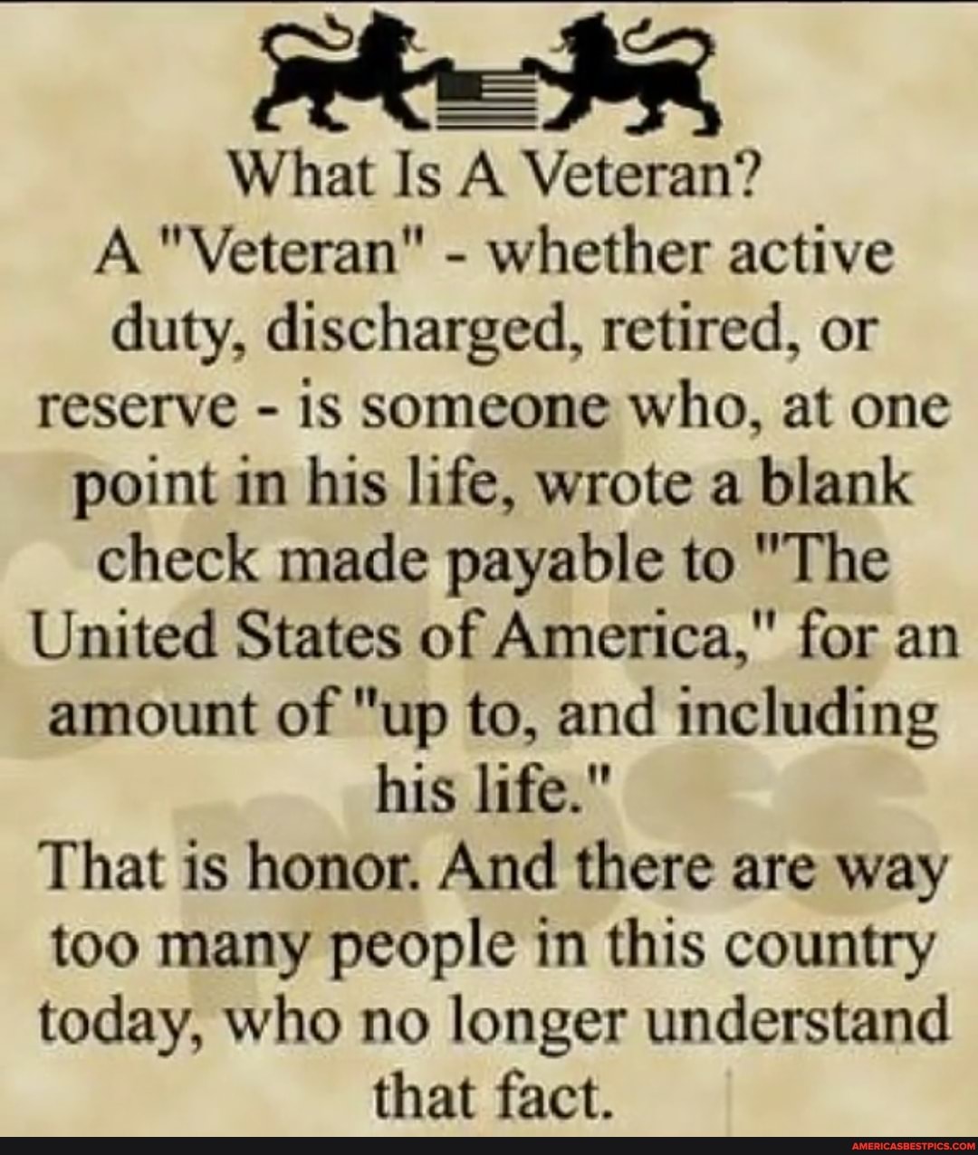What Is A Veteran?
A "Veteran" - whether active duty, discharged, retired, or reserve - is someone who, at one point in his life, wrote a blank check made payable to "The
United States of America," for an amount of "up to, and including his life."
That is honor. And there are way too many people in this country today, who no longer understand that fact.