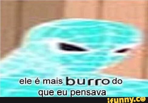 ele é mais burro do
que eu pensava